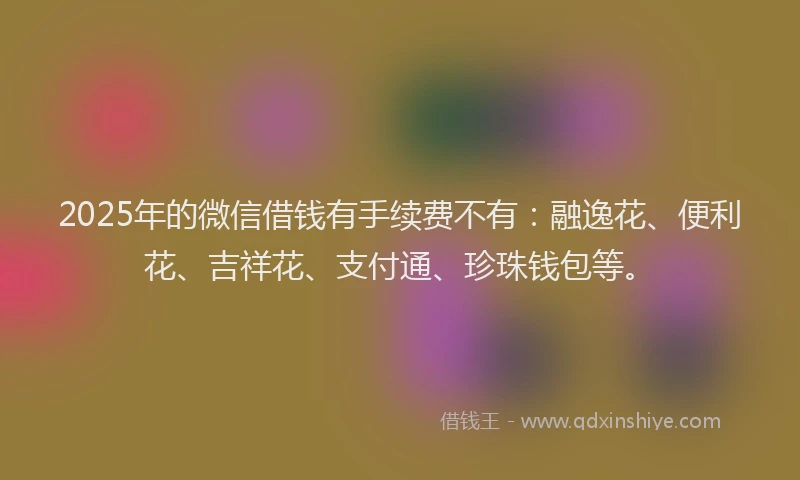 2025年的微信借钱有手续费不有：融逸花、便利花、吉祥花、支付通、珍珠钱包等。