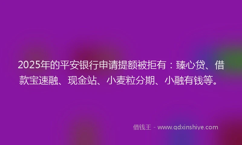 2025年的平安银行申请提额被拒有：臻心贷、借款宝速融、现金站、小麦粒分期、小融有钱等。