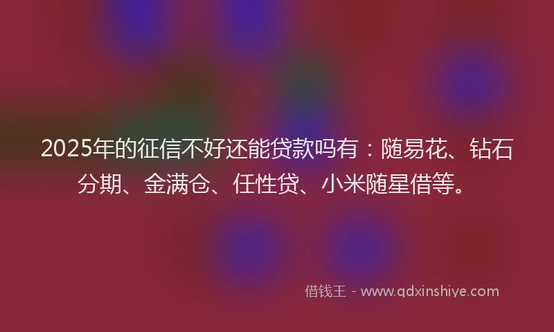 2025年的征信不好还能贷款吗有：随易花、钻石分期、金满仓、任性贷、小米随星借等。