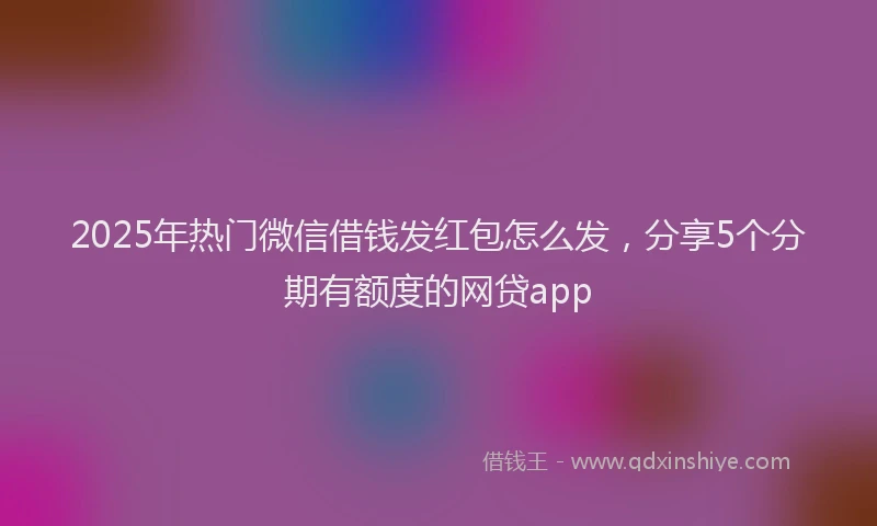 2025年热门微信借钱发红包怎么发，分享5个分期有额度的网贷app
