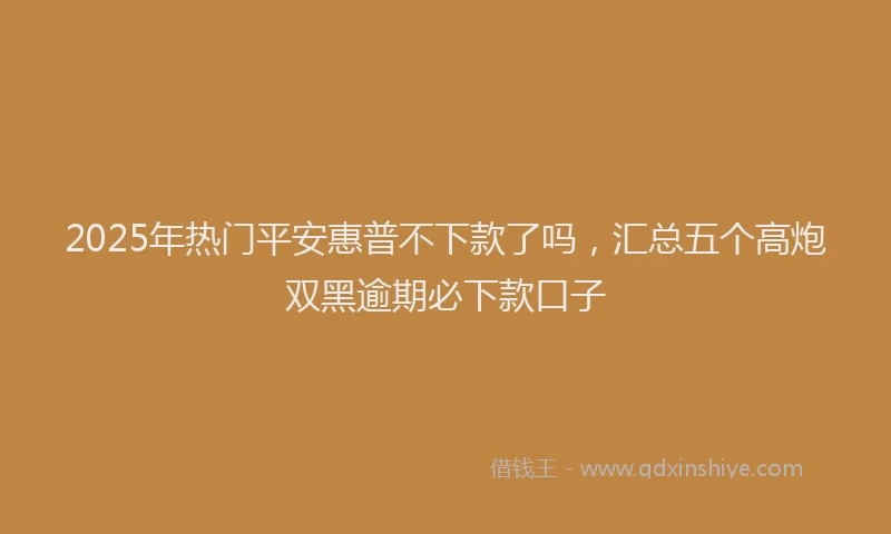 2025年热门平安惠普不下款了吗，汇总五个高炮双黑逾期必下款口子