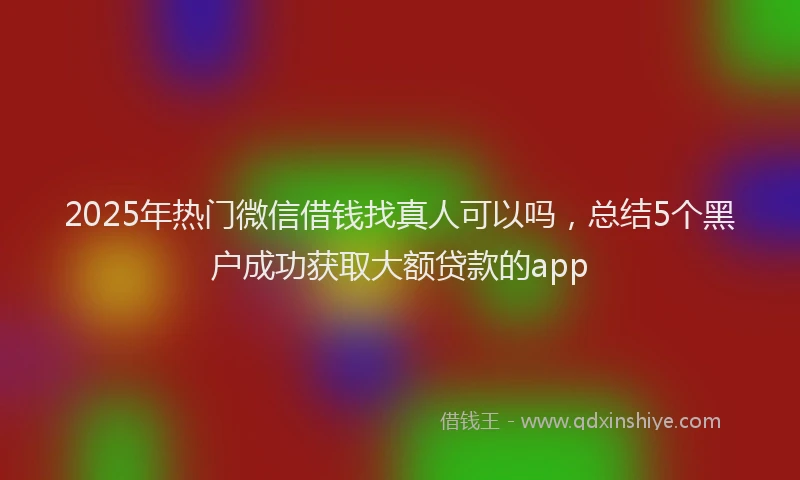 2025年热门微信借钱找真人可以吗，总结5个黑户成功获取大额贷款的app