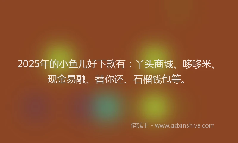 2025年的小鱼儿好下款有：丫头商城、哆哆米、现金易融、替你还、石榴钱包等。