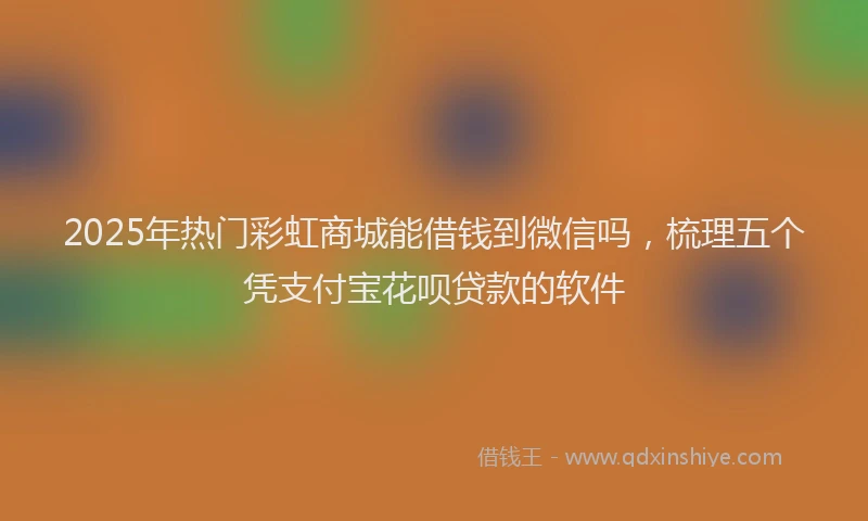 2025年热门彩虹商城能借钱到微信吗,梳理五个凭支付宝花呗贷款的软件