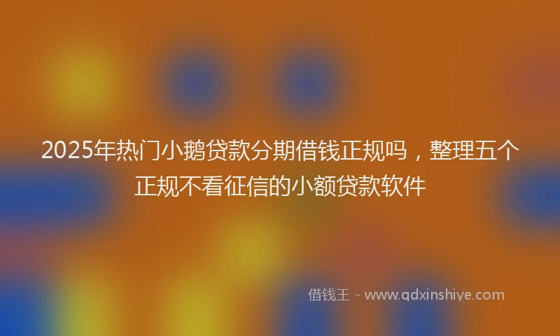 2025年热门小鹅贷款分期借钱正规吗，整理五个正规不看征信的小额贷款软件