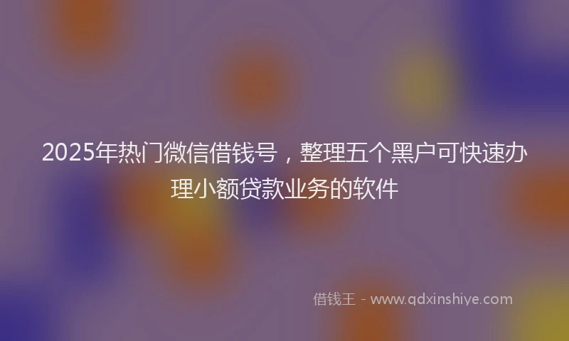 2025年热门微信借钱号，整理五个黑户可快速办理小额贷款业务的软件