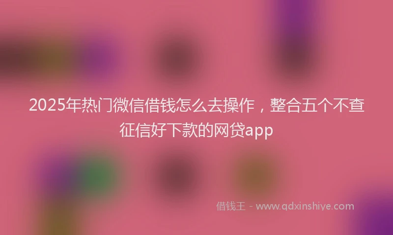 2025年热门微信借钱怎么去操作,整合五个不查征信好下款的网贷app