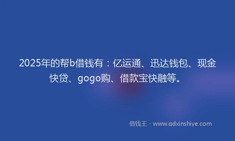 2025年的帮b借钱有：亿运通、迅达钱包、现金快贷、gogo购、借款宝快融等。