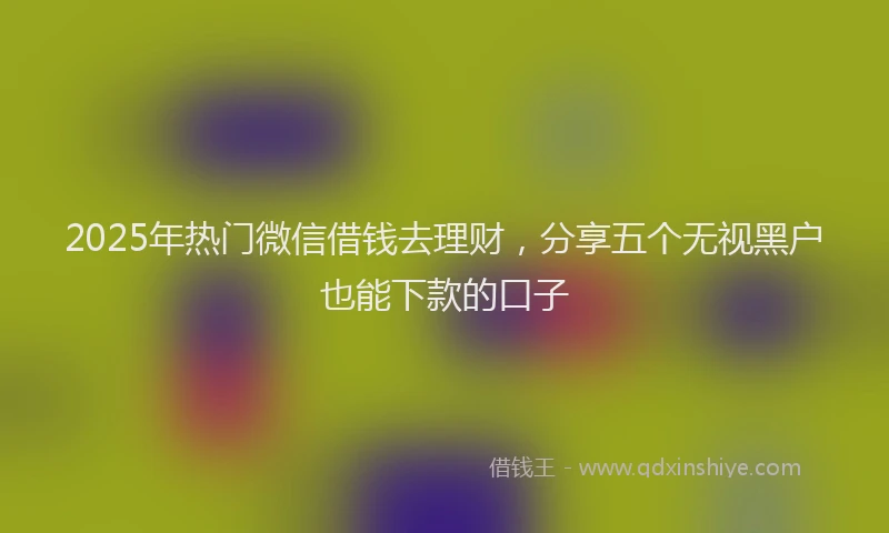 2025年热门微信借钱去理财，分享五个无视黑户也能下款的口子