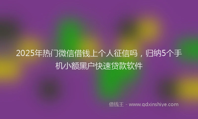2025年热门微信借钱上个人征信吗，归纳5个手机小额黑户快速贷款软件