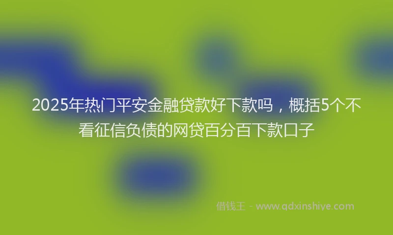 2025年热门平安金融贷款好下款吗，概括5个不看征信负债的网贷百分百下款口子