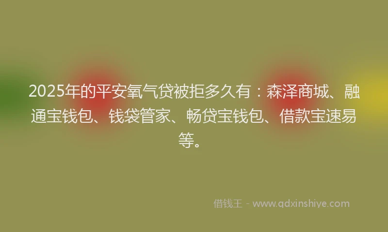 2025年的平安氧气贷被拒多久有：森泽商城、融通宝钱包、钱袋管家、畅贷宝钱包、借款宝速易等。