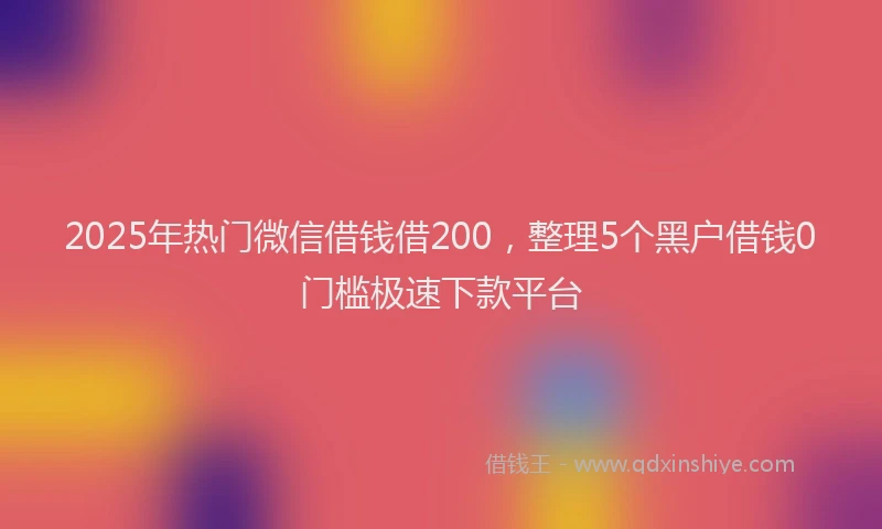 2025年热门微信借钱借200，整理5个黑户借钱0门槛极速下款平台