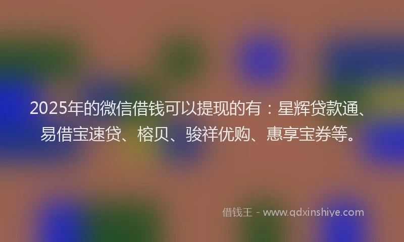2025年的微信借钱可以提现的有：星辉贷款通、易借宝速贷、榕贝、骏祥优购、惠享宝券等。