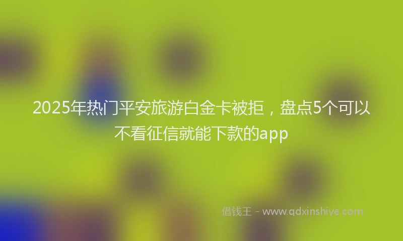 2025年热门平安旅游白金卡被拒，盘点5个可以不看征信就能下款的app
