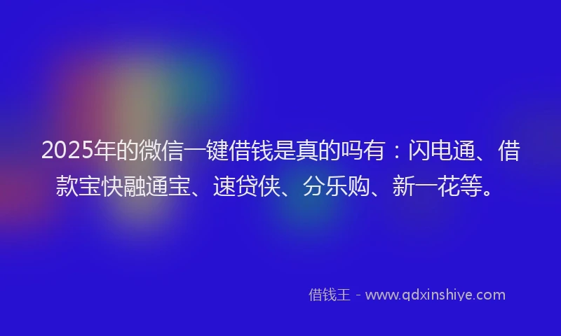 2025年的微信一键借钱是真的吗有：闪电通、借款宝快融通宝、速贷侠、分乐购、新一花等。