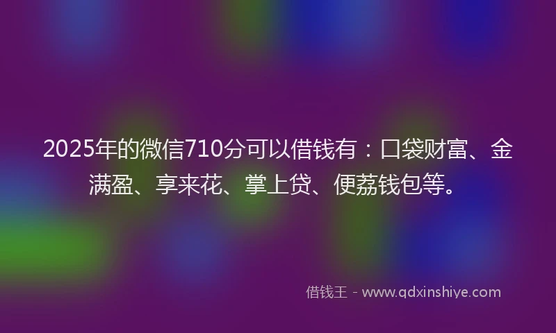 2025年的微信710分可以借钱有：口袋财富、金满盈、享来花、掌上贷、便荔钱包等。