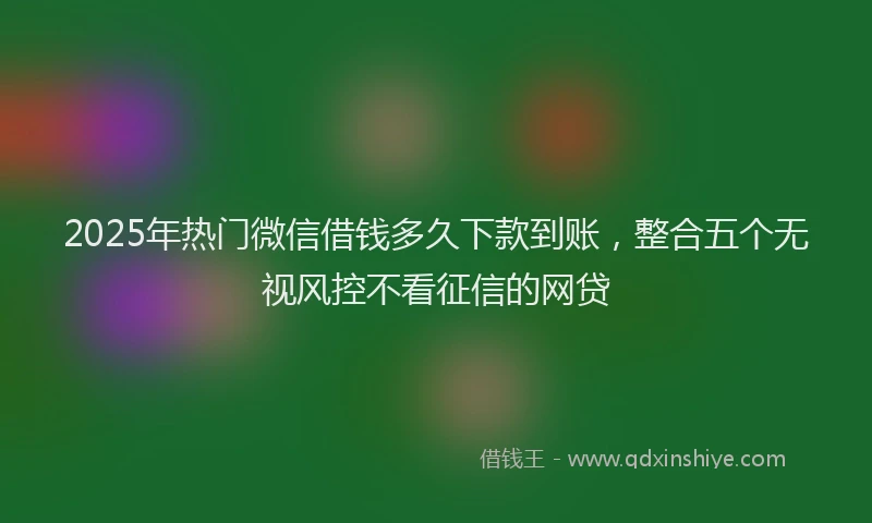 2025年热门微信借钱多久下款到账，整合五个无视风控不看征信的网贷