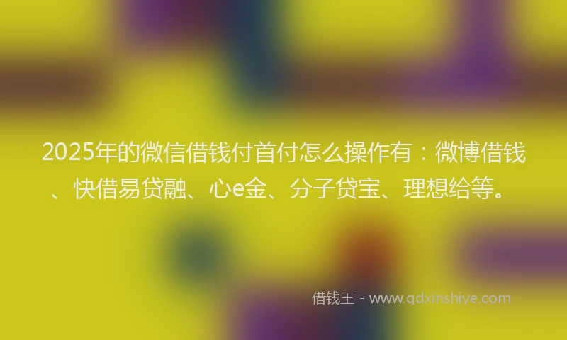 2025年的微信借钱付首付怎么操作有：微博借钱、快借易贷融、心e金、分子贷宝、理想给等。