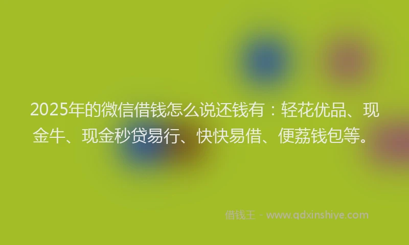 2025年的微信借钱怎么说还钱有:轻花优品、现金牛、现金秒贷易行、快快易借、便荔钱包等。