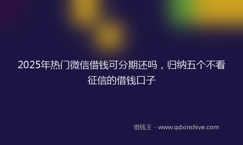 2025年热门微信借钱可分期还吗，归纳五个不看征信的借钱口子