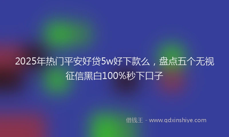 2025年热门平安好贷5w好下款么，盘点五个无视征信黑白100%秒下口子