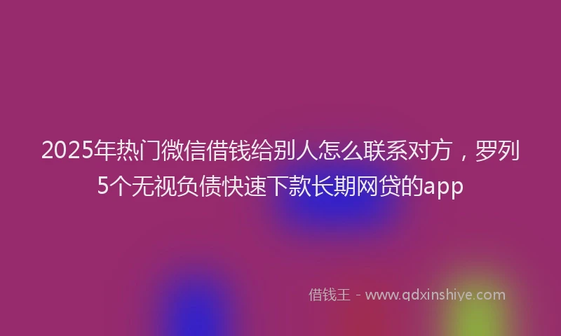 2025年热门微信借钱给别人怎么联系对方，罗列5个无视负债快速下款长期网贷的app