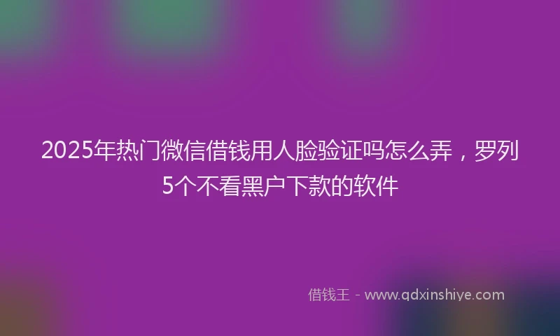 2025年热门微信借钱用人脸验证吗怎么弄,罗列5个不看黑户下款的软件