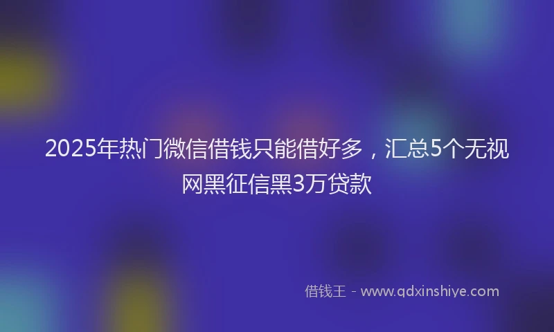 2025年热门微信借钱只能借好多，汇总5个无视网黑征信黑3万贷款