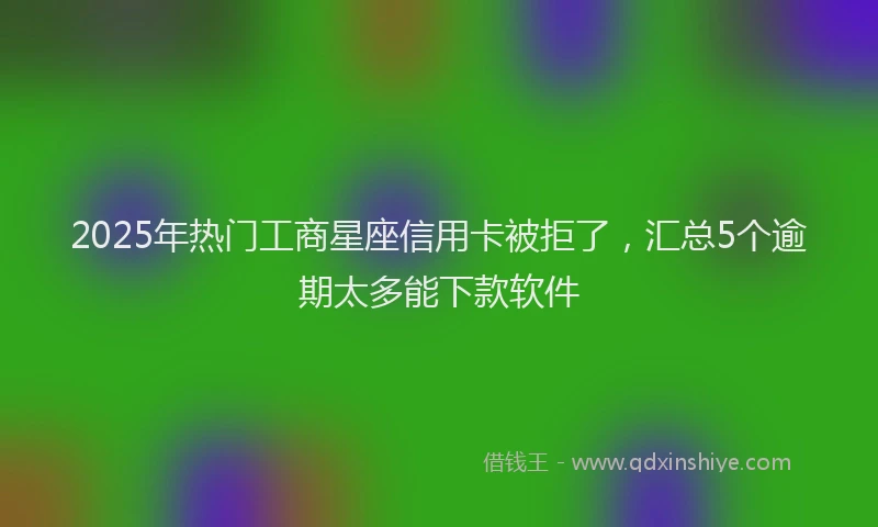 2025年热门工商星座信用卡被拒了，汇总5个逾期太多能下款软件