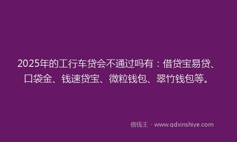 2025年的工行车贷会不通过吗有：借贷宝易贷、口袋金、钱速贷宝、微粒钱包、翠竹钱包等。