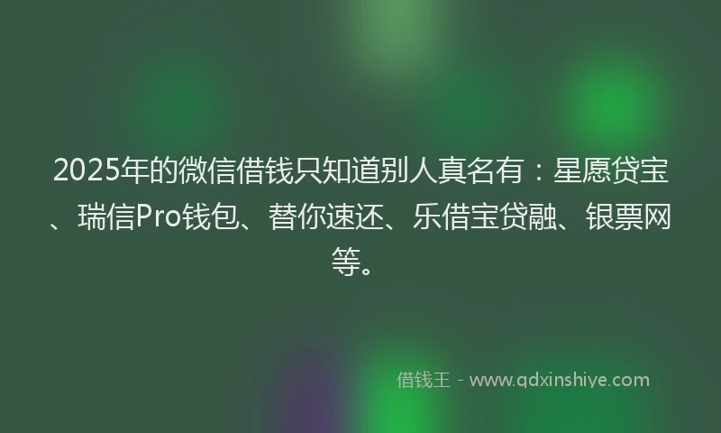 2025年的微信借钱只知道别人真名有：星愿贷宝、瑞信Pro钱包、替你速还、乐借宝贷融、银票网等。