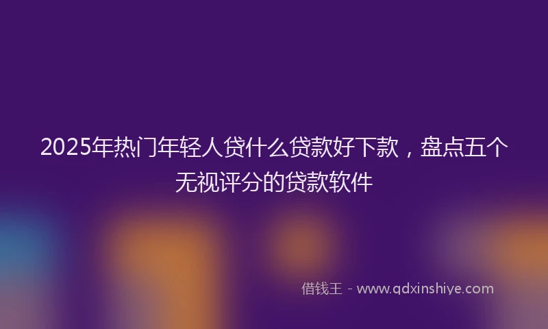 2025年热门年轻人贷什么贷款好下款，盘点五个无视评分的贷款软件
