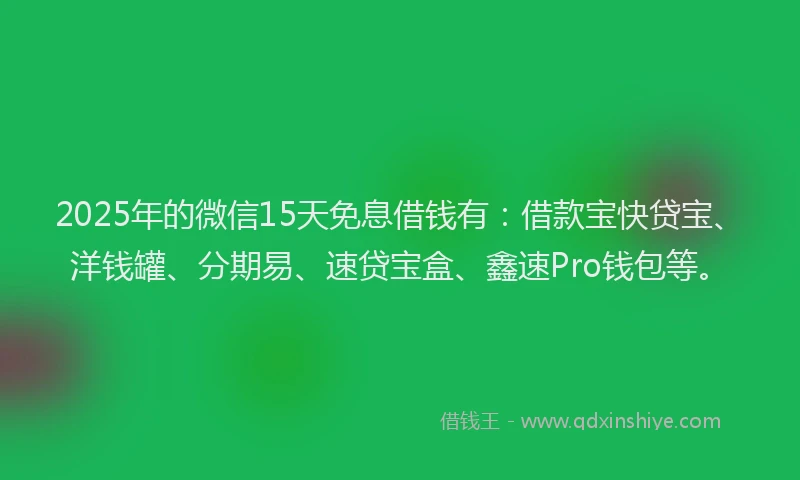 2025年的微信15天免息借钱有：借款宝快贷宝、洋钱罐、分期易、速贷宝盒、鑫速Pro钱包等。