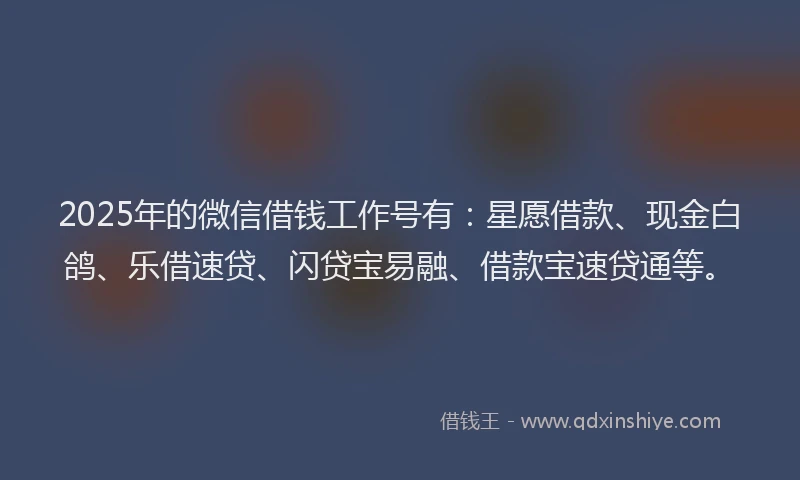 2025年的微信借钱工作号有：星愿借款、现金白鸽、乐借速贷、闪贷宝易融、借款宝速贷通等。