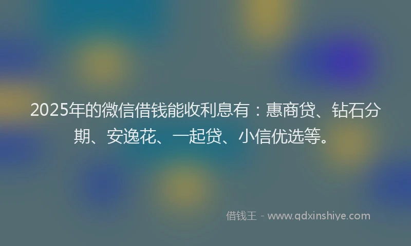 2025年的微信借钱能收利息有：惠商贷、钻石分期、安逸花、一起贷、小信优选等。