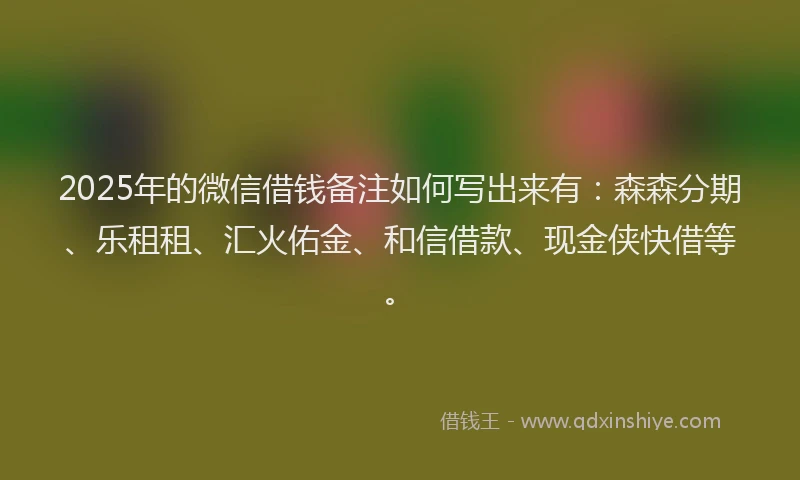 2025年的微信借钱备注如何写出来有：森森分期、乐租租、汇火佑金、和信借款、现金侠快借等。