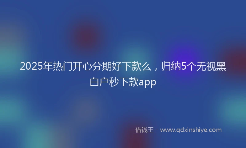 2025年热门开心分期好下款么，归纳5个无视黑白户秒下款app