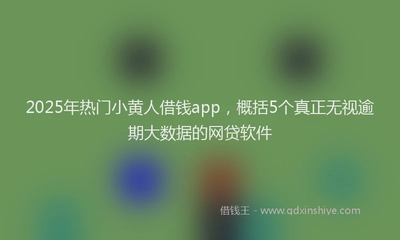2025年热门小黄人借钱app，概括5个真正无视逾期大数据的网贷软件