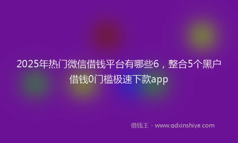 2025年热门微信借钱平台有哪些6，整合5个黑户借钱0门槛极速下款app