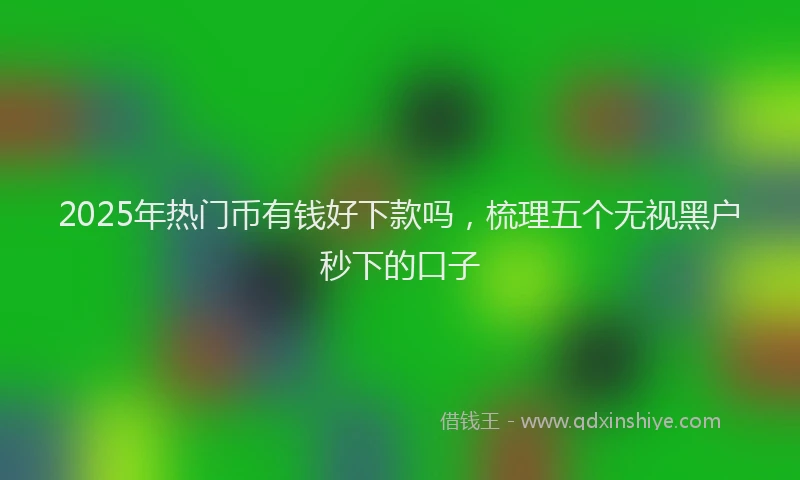 2025年热门币有钱好下款吗，梳理五个无视黑户秒下的口子