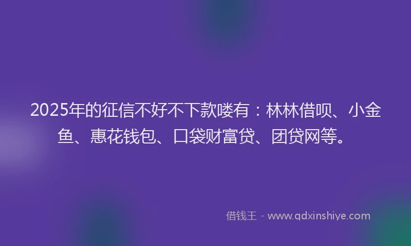 2025年的征信不好不下款喽有：林林借呗、小金鱼、惠花钱包、口袋财富贷、团贷网等。