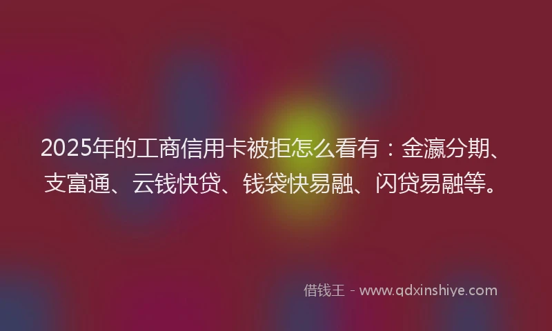 2025年的工商信用卡被拒怎么看有：金瀛分期、支富通、云钱快贷、钱袋快易融、闪贷易融等。