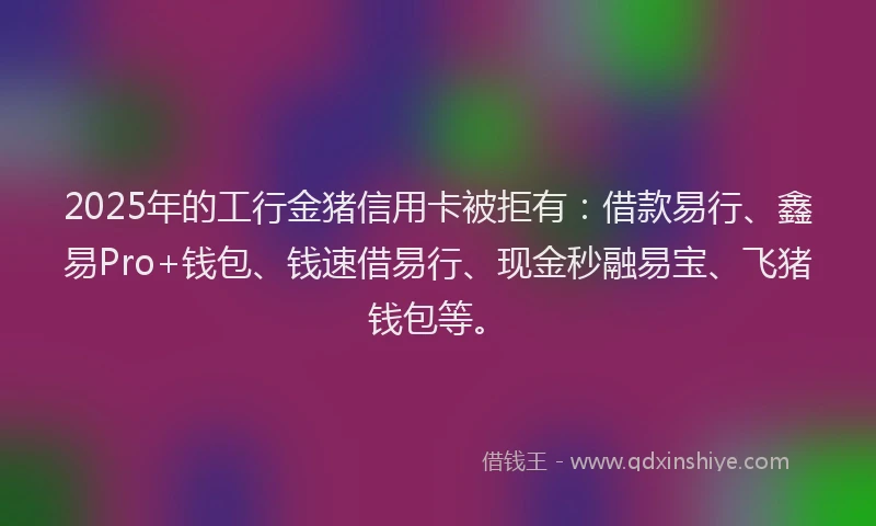 2025年的工行金猪信用卡被拒有：借款易行、鑫易Pro+钱包、钱速借易行、现金秒融易宝、飞猪钱包等。