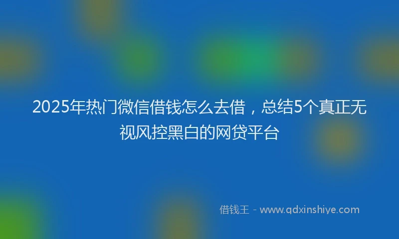 2025年热门微信借钱怎么去借,总结5个真正无视风控黑白的网贷平台