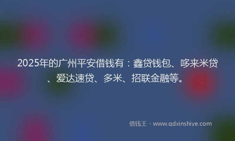 2025年的广州平安借钱有：鑫贷钱包、哆来米贷、爱达速贷、多米、招联金融等。
