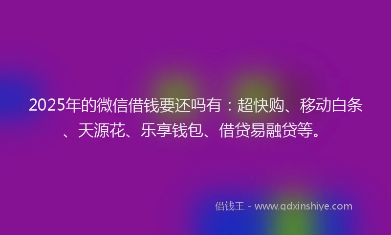 2025年的微信借钱要还吗有：超快购、移动白条、天源花、乐享钱包、借贷易融贷等。
