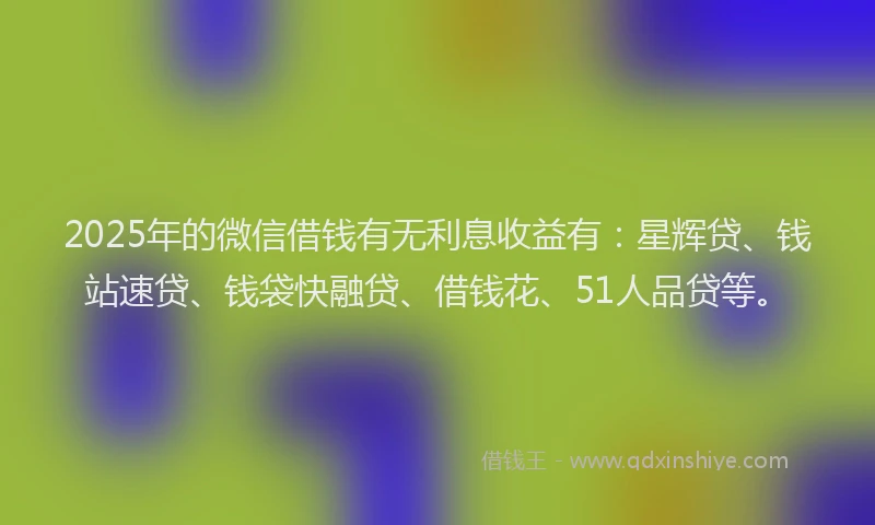 2025年的微信借钱有无利息收益有：星辉贷、钱站速贷、钱袋快融贷、借钱花、51人品贷等。