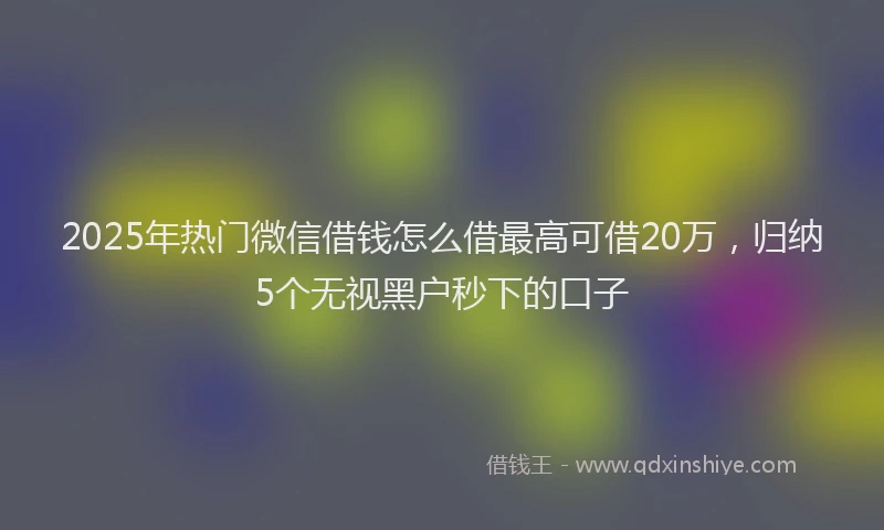 2025年热门微信借钱怎么借最高可借20万，归纳5个无视黑户秒下的口子
