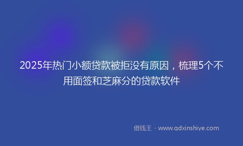 2025年热门小额贷款被拒没有原因，梳理5个不用面签和芝麻分的贷款软件